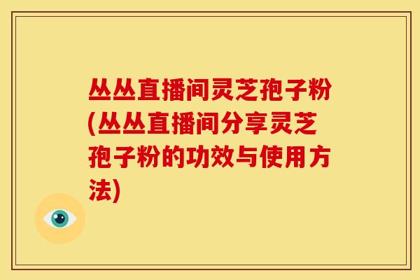 丛丛直播间灵芝孢子粉(丛丛直播间分享灵芝孢子粉的功效与使用方法)