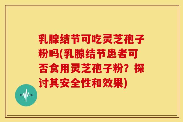 乳腺结节可吃灵芝孢子粉吗(乳腺结节患者可否食用灵芝孢子粉?探讨其安全性和效果)
