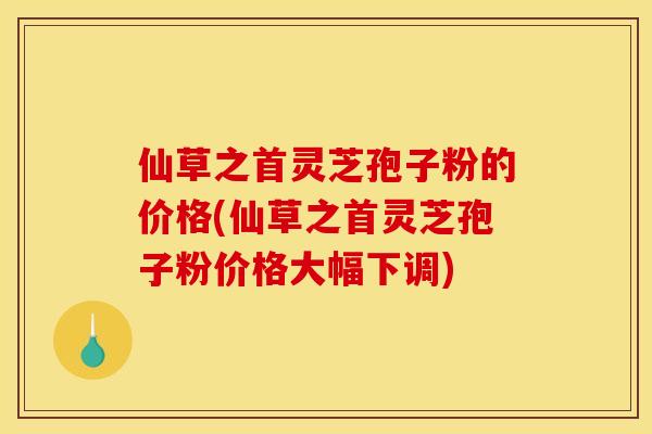 仙草之首灵芝孢子粉的价格(仙草之首灵芝孢子粉价格大幅下调)