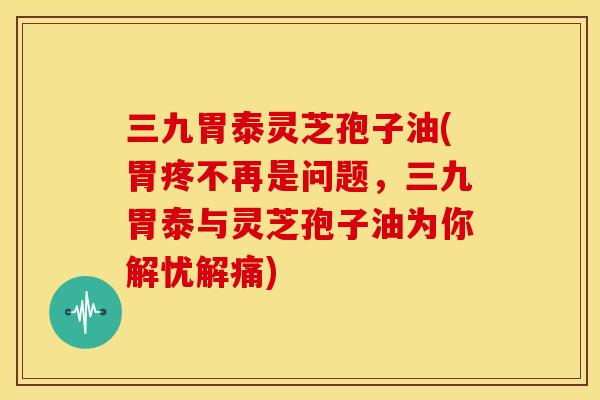 三九胃泰灵芝孢子油(胃疼不再是问题，三九胃泰与灵芝孢子油为你解忧解痛)