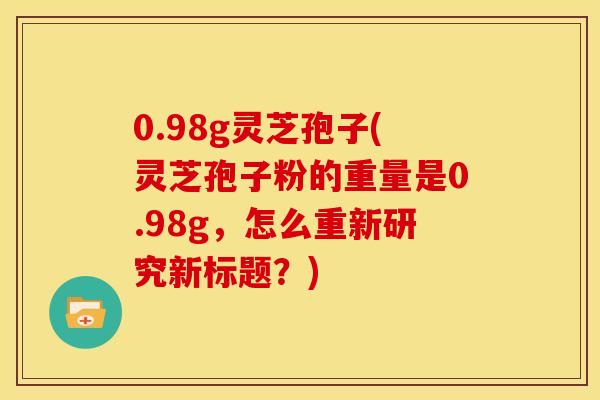 0.98g灵芝孢子(灵芝孢子粉的重量是0.98g,怎么重新研究新标题?)