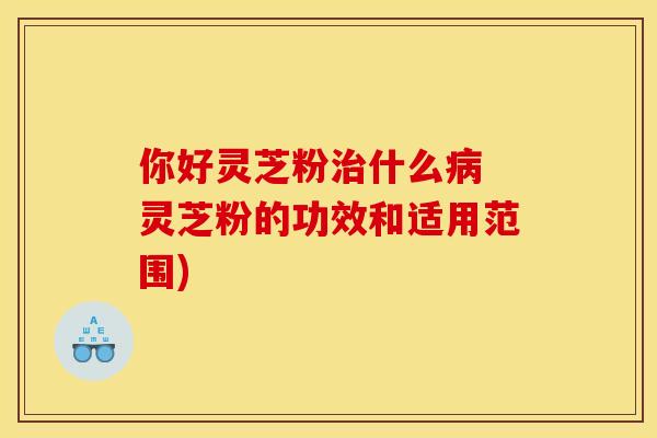 你好灵芝粉治什么病 灵芝粉的功效和适用范围)