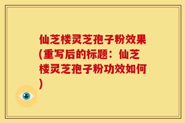 仙芝楼灵芝孢子粉效果(重写后的标题：仙芝楼灵芝孢子粉功效如何)