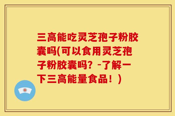 三高能吃灵芝孢子粉胶囊吗(可以食用灵芝孢子粉胶囊吗?-了解一下三高能量食品!)