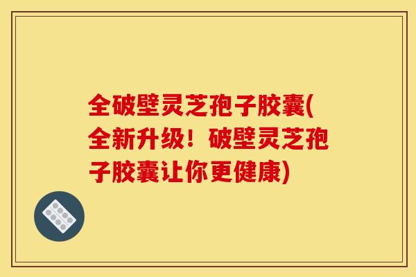全破壁灵芝孢子胶囊(全新升级！破壁灵芝孢子胶囊让你更健康)