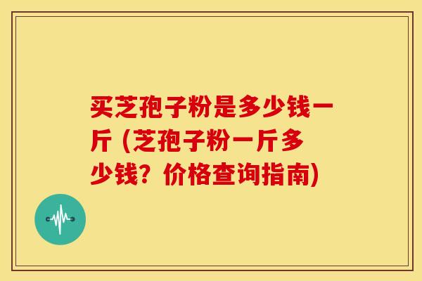 买芝孢子粉是多少钱一斤 (芝孢子粉一斤多少钱?价格查询指南)
