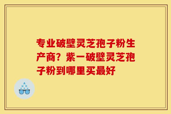 专业破壁灵芝孢子粉生产商?紫一破壁灵芝孢子粉到哪里买最好
