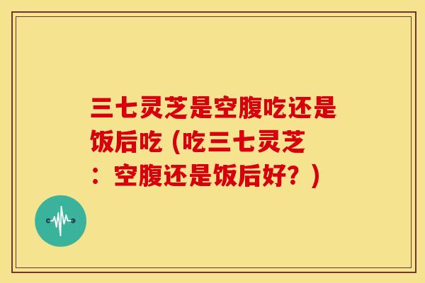 三七灵芝是空腹吃还是饭后吃 (吃三七灵芝：空腹还是饭后好？)