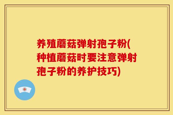 养殖蘑菇弹射孢子粉(种植蘑菇时要注意弹射孢子粉的养护技巧)