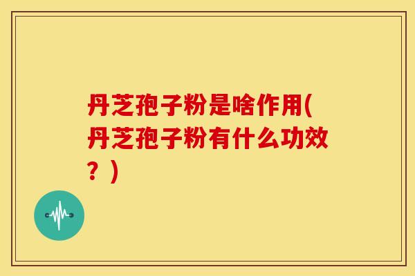 丹芝孢子粉是啥作用(丹芝孢子粉有什么功效？)
