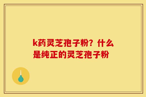 k药灵芝孢子粉?什么是纯正的灵芝孢子粉