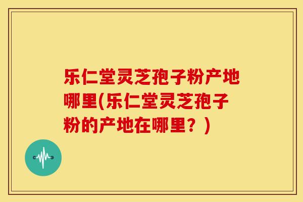 乐仁堂灵芝孢子粉产地哪里(乐仁堂灵芝孢子粉的产地在哪里?)