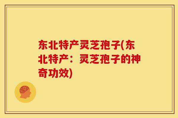 东北特产灵芝孢子(东北特产:灵芝孢子的神奇功效)