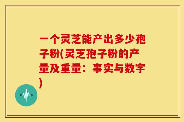 一个灵芝能产出多少孢子粉(灵芝孢子粉的产量及重量:事实与数字)
