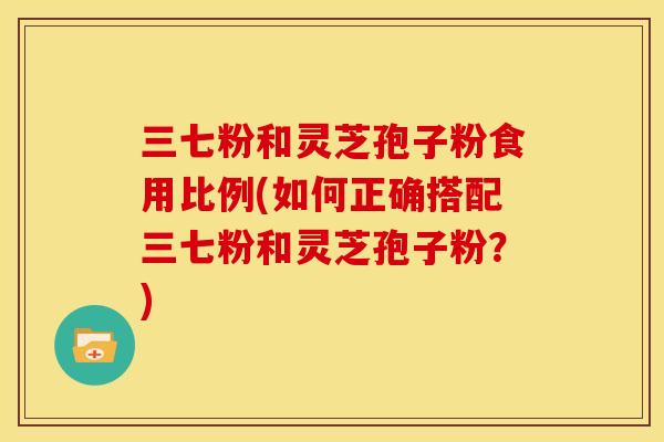 三七粉和灵芝孢子粉食用比例(如何正确搭配三七粉和灵芝孢子粉？)