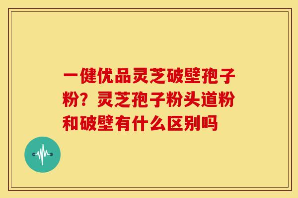 一健优品灵芝破壁孢子粉?灵芝孢子粉头道粉和破壁有什么区别吗