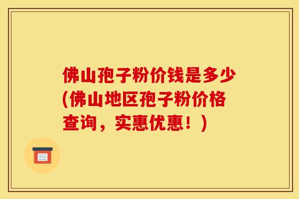 佛山孢子粉价钱是多少(佛山地区孢子粉价格查询,实惠优惠!)