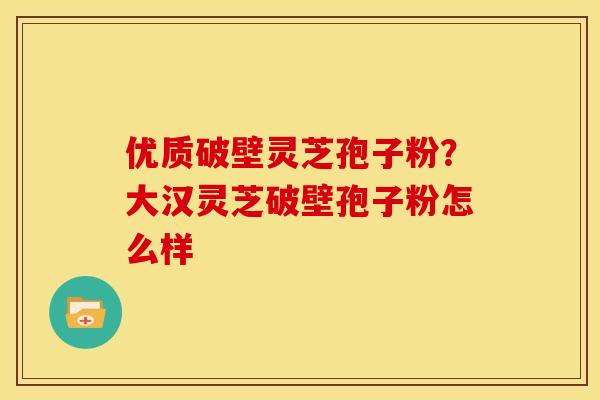 优质破壁灵芝孢子粉?大汉灵芝破壁孢子粉怎么样