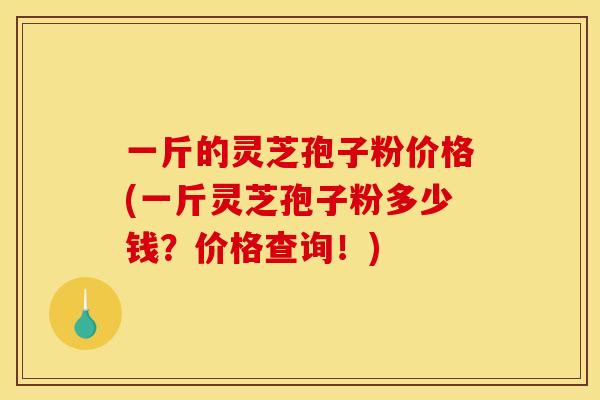 一斤的灵芝孢子粉价格(一斤灵芝孢子粉多少钱?价格查询!)