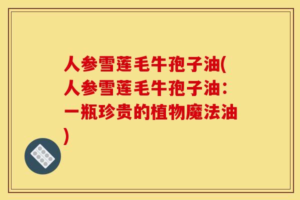 人参雪莲毛牛孢子油(人参雪莲毛牛孢子油:一瓶珍贵的植物魔法油)
