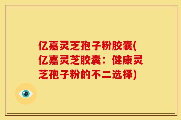 亿嘉灵芝孢子粉胶囊(亿嘉灵芝胶囊：健康灵芝孢子粉的不二选择)