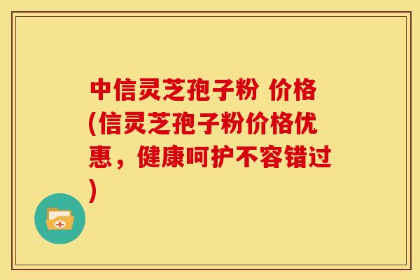 中信灵芝孢子粉 价格(信灵芝孢子粉价格优惠,健康呵护不容错过)