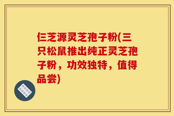仨芝源灵芝孢子粉(三只松鼠推出纯正灵芝孢子粉，功效独特，值得品尝)