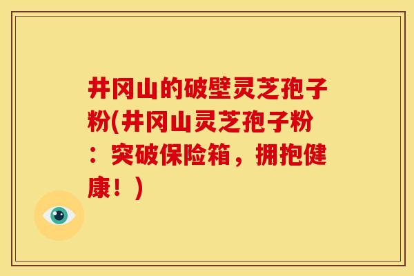 井冈山的破壁灵芝孢子粉(井冈山灵芝孢子粉:突破保险箱,拥抱健康!)