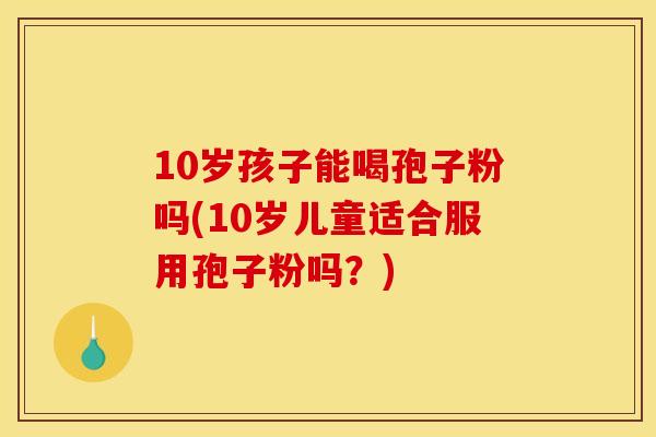 10岁孩子能喝孢子粉吗(10岁儿童适合服用孢子粉吗?)