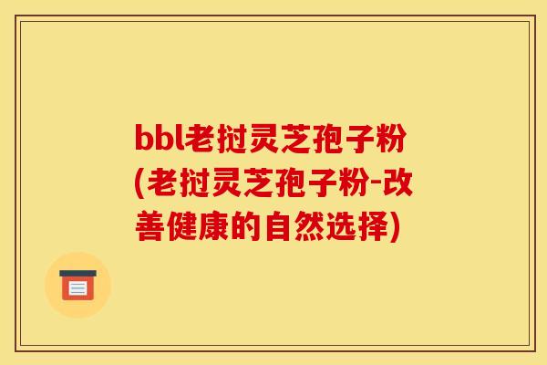 bbl老挝灵芝孢子粉(老挝灵芝孢子粉-改善健康的自然选择)