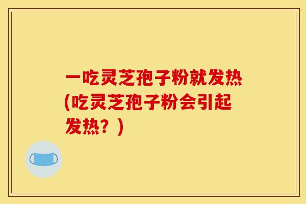 一吃灵芝孢子粉就发热(吃灵芝孢子粉会引起发热？)