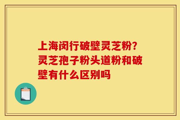 上海闵行破壁灵芝粉?灵芝孢子粉头道粉和破壁有什么区别吗
