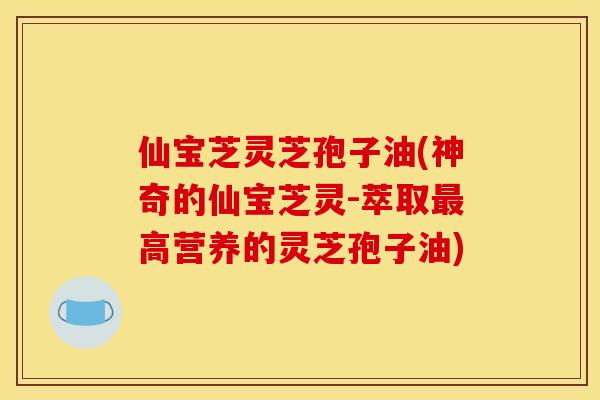 仙宝芝灵芝孢子油(神奇的仙宝芝灵-萃取最高营养的灵芝孢子油)