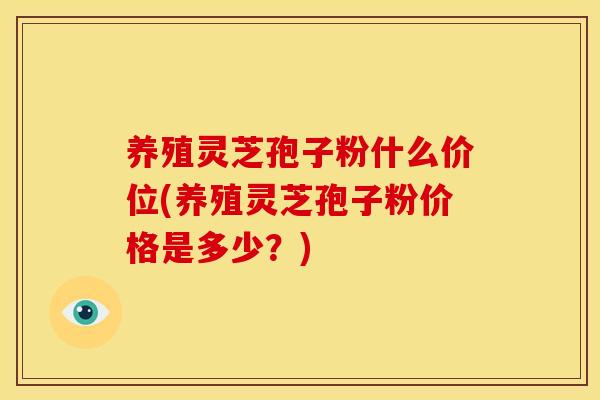 养殖灵芝孢子粉什么价位(养殖灵芝孢子粉价格是多少?)