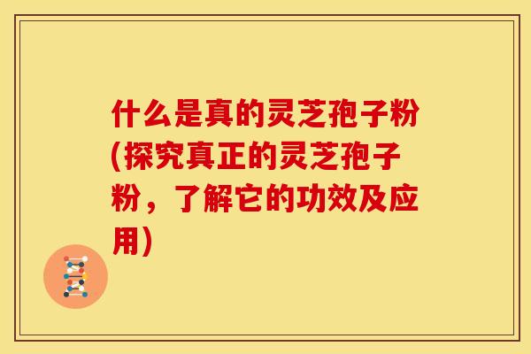 什么是真的灵芝孢子粉(探究真正的灵芝孢子粉，了解它的功效及应用)