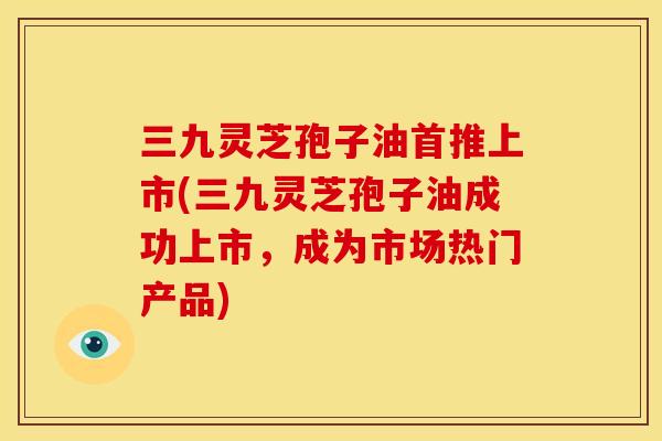 三九灵芝孢子油首推上市(三九灵芝孢子油成功上市,成为市场热门产品)