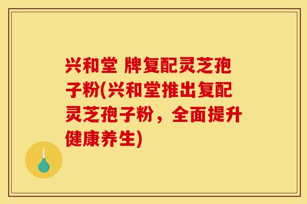 兴和堂 牌复配灵芝孢子粉(兴和堂推出复配灵芝孢子粉,全面提升健康养生)