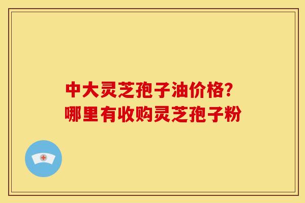 中大灵芝孢子油价格?哪里有收购灵芝孢子粉