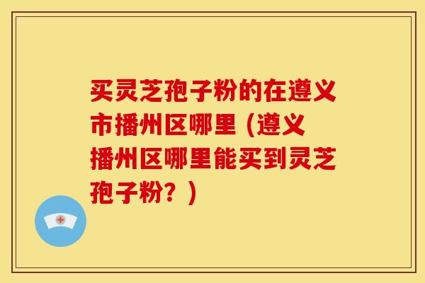 买灵芝孢子粉的在遵义市播州区哪里 (遵义播州区哪里能买到灵芝孢子粉?)