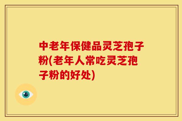 中老年保健品灵芝孢子粉(老年人常吃灵芝孢子粉的好处)