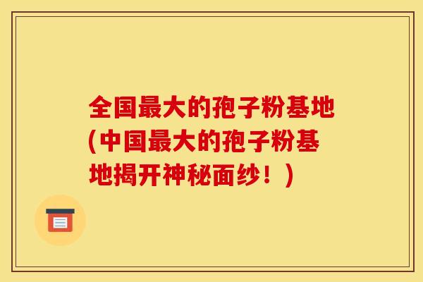 全国最大的孢子粉基地(中国最大的孢子粉基地揭开神秘面纱！)