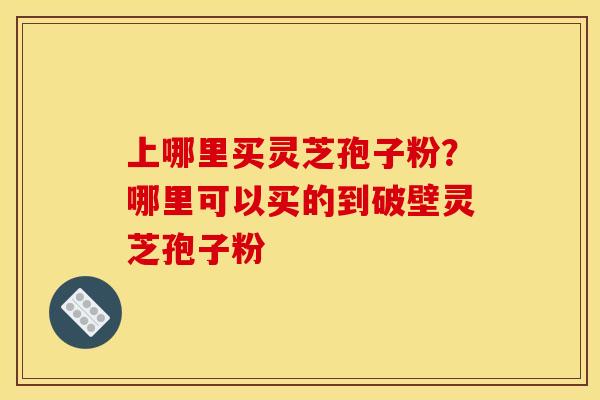 上哪里买灵芝孢子粉?哪里可以买的到破壁灵芝孢子粉