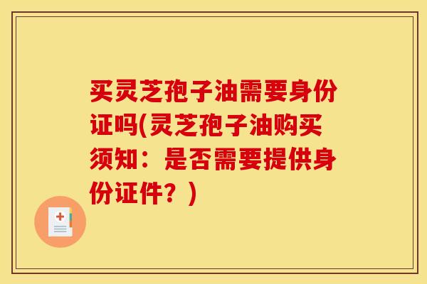 买灵芝孢子油需要身份证吗(灵芝孢子油购买须知:是否需要提供身份证件?)