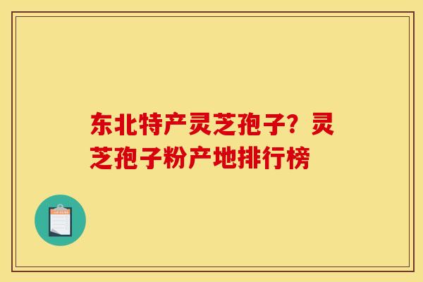 东北特产灵芝孢子？灵芝孢子粉产地排行榜