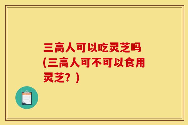 三高人可以吃灵芝吗 (三高人可不可以食用灵芝?)