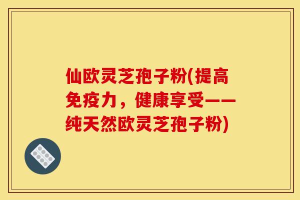 仙欧灵芝孢子粉(提高免疫力,健康享受——纯天然欧灵芝孢子粉)