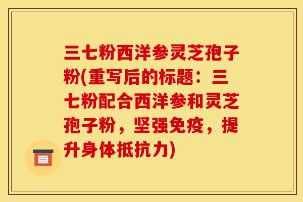 三七粉西洋参灵芝孢子粉(重写后的标题：三七粉配合西洋参和灵芝孢子粉，坚强免疫，提升身体抵抗力)