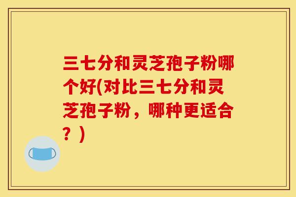三七分和灵芝孢子粉哪个好(对比三七分和灵芝孢子粉,哪种更适合?)
