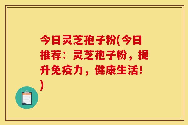 今日灵芝孢子粉(今日推荐：灵芝孢子粉，提升免疫力，健康生活！)