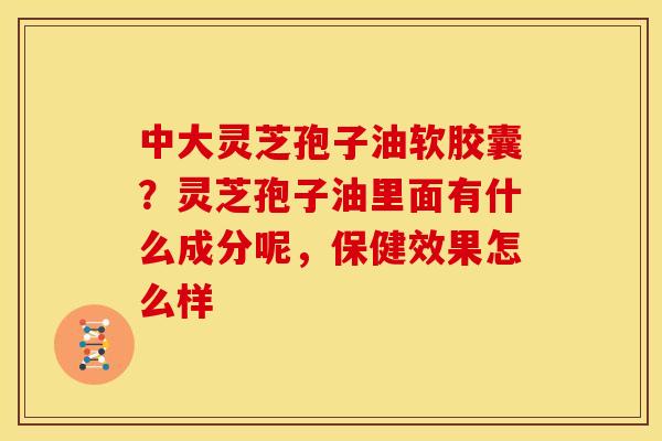 中大灵芝孢子油软胶囊？灵芝孢子油里面有什么成分呢，保健效果怎么样